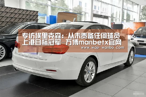 专访埃里克森:从未责备任何球员 上港目标冠军-万博manbetx官网(图3) 万博manbetx下载